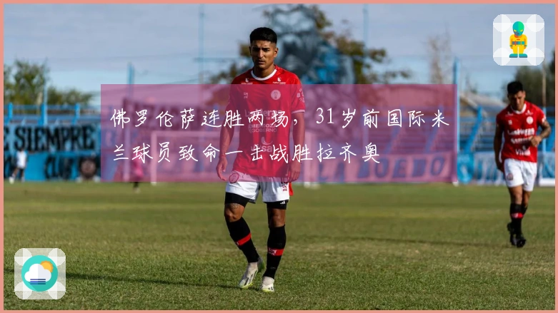佛罗伦萨连胜两场,31岁前国际米兰球员致命一击战胜拉齐奥