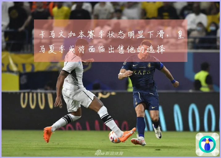 卡马文加本赛季状态明显下滑，皇马夏季或将面临出售他的选择