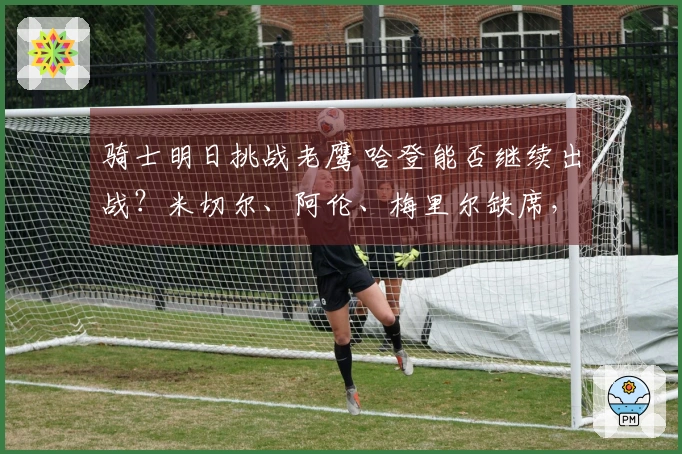 骑士明日挑战老鹰 哈登能否继续出战？米切尔、阿伦、梅里尔缺席，泰森状态成谜