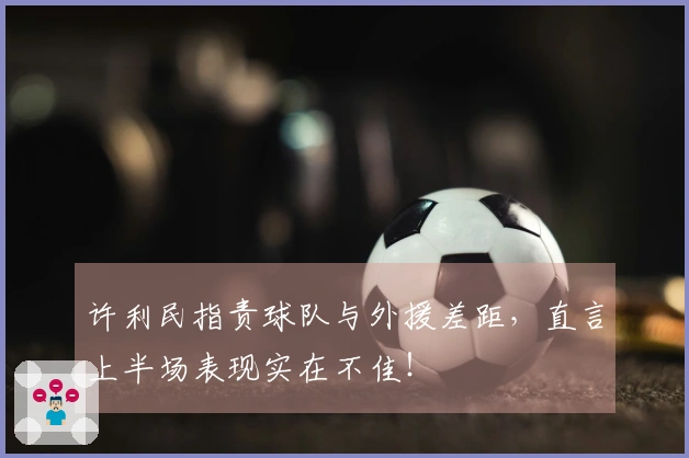 许利民指责球队与外援差距，直言上半场表现实在不佳！