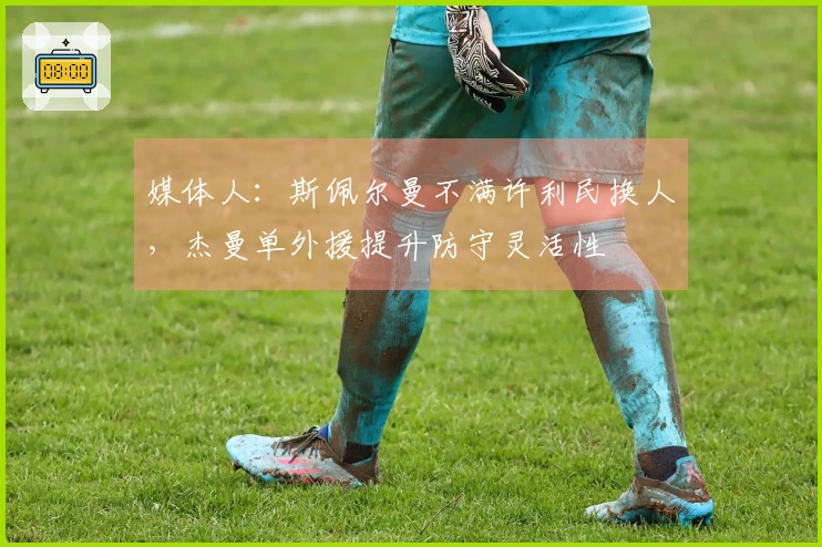 媒体人：斯佩尔曼不满许利民换人，杰曼单外援提升防守灵活性