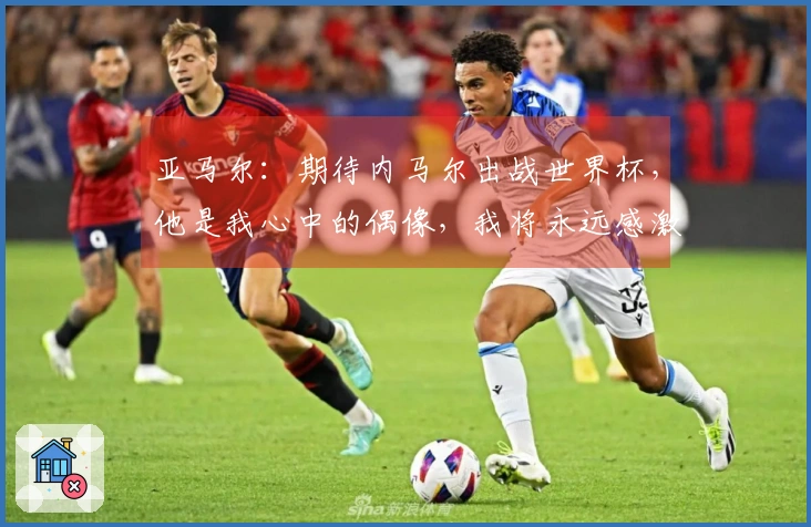 亚马尔：期待内马尔出战世界杯，他是我心中的偶像，我将永远感激他