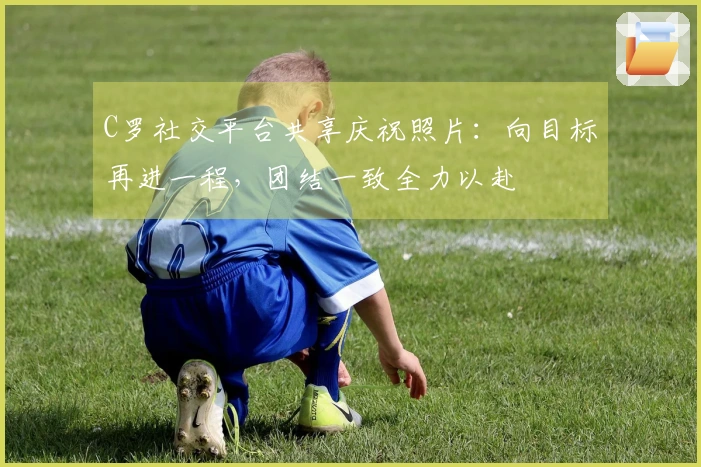 C罗社交平台共享庆祝照片:向目标再进一程,团结一致全力以赴