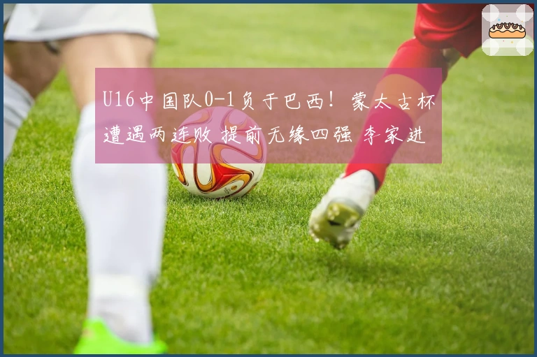 U16中国队0-1负于巴西！蒙太古杯遭遇两连败 提前无缘四强 李家进超远吊射险情重重