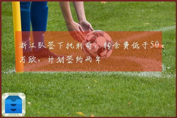 浙江队签下托利奇，转会费低于50万欧，计划签约两年