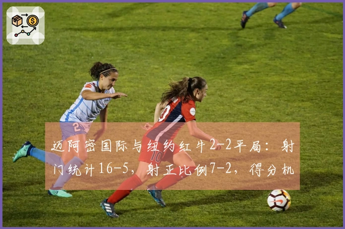 迈阿密国际与纽约红牛2-2平局：射门统计16-5，射正比例7-2，得分机会6-2