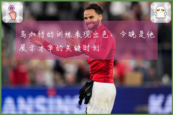 乌加特的训练表现出色，今晚是他展示才华的关键时刻
