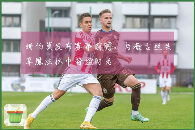 姆伯莫发布赛事前瞻，与薇古丝共享魔法林中静谧时光