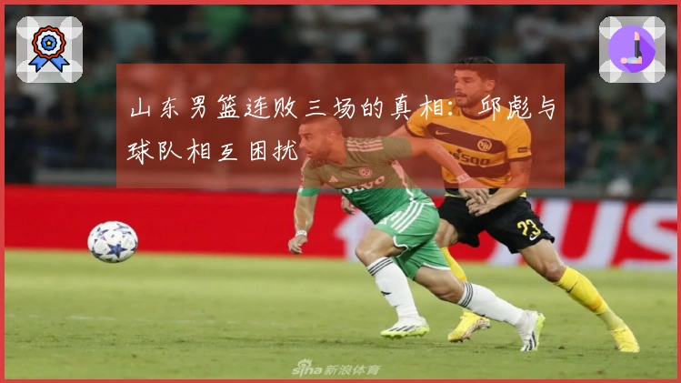 山东男篮连败三场的真相：邱彪与球队相互困扰