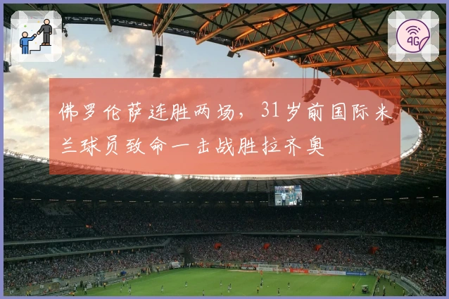 佛罗伦萨连胜两场，31岁前国际米兰球员致命一击战胜拉齐奥