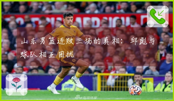山东男篮连败三场的真相:邱彪与球队相互困扰