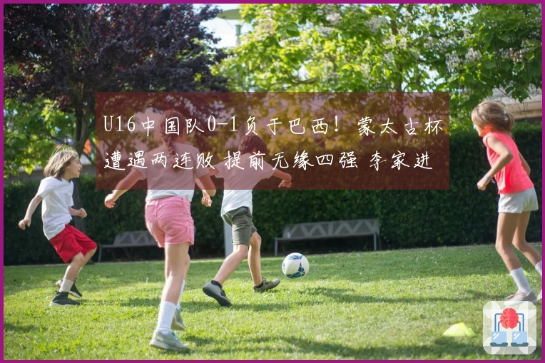 U16中国队0-1负于巴西！蒙太古杯遭遇两连败 提前无缘四强 李家进超远吊射险情重重