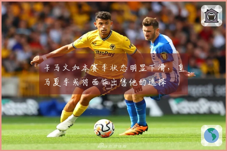 卡马文加本赛季状态明显下滑，皇马夏季或将面临出售他的选择