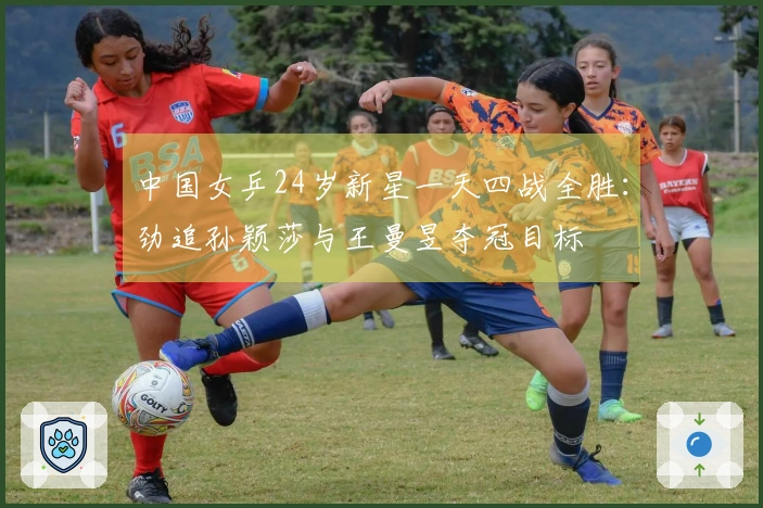 中国女乒24岁新星一天四战全胜：劲追孙颖莎与王曼昱夺冠目标