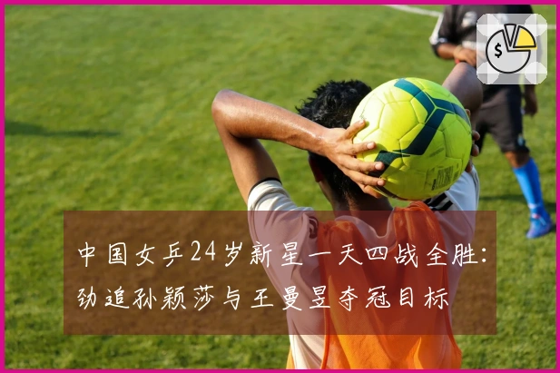 中国女乒24岁新星一天四战全胜:劲追孙颖莎与王曼昱夺冠目标