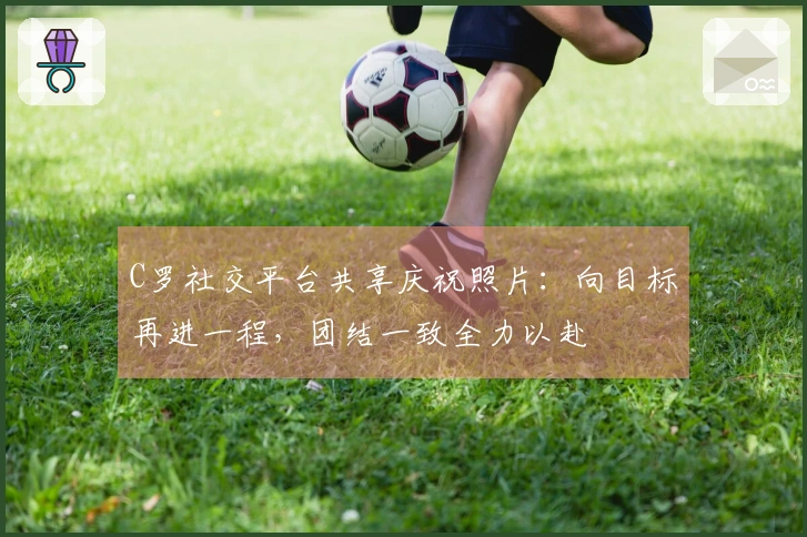 C罗社交平台共享庆祝照片：向目标再进一程，团结一致全力以赴